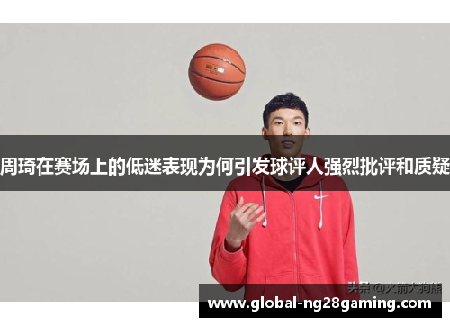 周琦在赛场上的低迷表现为何引发球评人强烈批评和质疑
