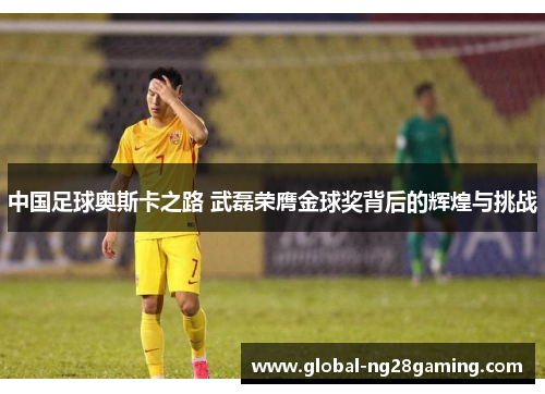 中国足球奥斯卡之路 武磊荣膺金球奖背后的辉煌与挑战