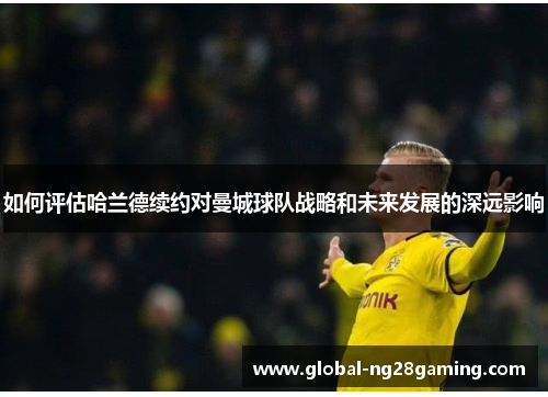 如何评估哈兰德续约对曼城球队战略和未来发展的深远影响