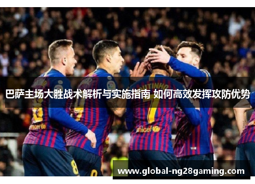 巴萨主场大胜战术解析与实施指南 如何高效发挥攻防优势