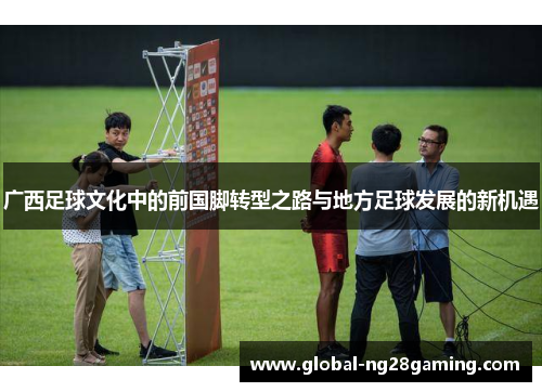 广西足球文化中的前国脚转型之路与地方足球发展的新机遇