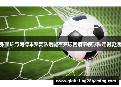 张呈栋与阿德本罗离队后能否突破困境带领球队走得更远