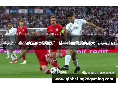 基米希与皇马的深度对话解析：转会传闻背后的战术与未来走向