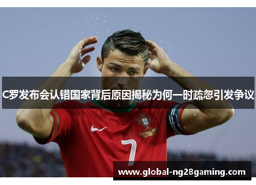 C罗发布会认错国家背后原因揭秘为何一时疏忽引发争议