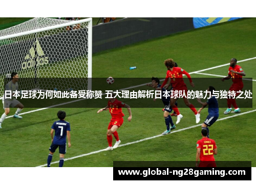 日本足球为何如此备受称赞 五大理由解析日本球队的魅力与独特之处