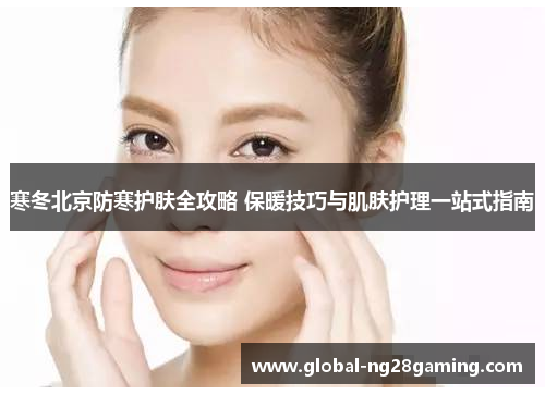 寒冬北京防寒护肤全攻略 保暖技巧与肌肤护理一站式指南