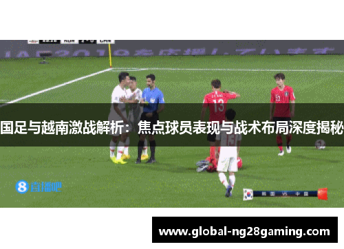 国足与越南激战解析：焦点球员表现与战术布局深度揭秘