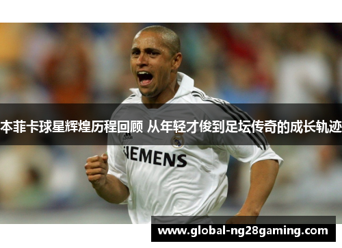 本菲卡球星辉煌历程回顾 从年轻才俊到足坛传奇的成长轨迹