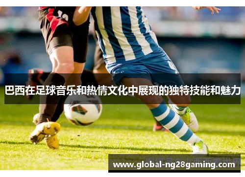 巴西在足球音乐和热情文化中展现的独特技能和魅力