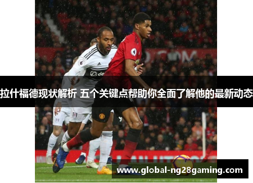 拉什福德现状解析 五个关键点帮助你全面了解他的最新动态