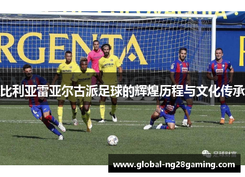 比利亚雷亚尔古派足球的辉煌历程与文化传承