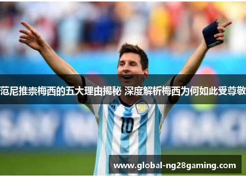 范尼推崇梅西的五大理由揭秘 深度解析梅西为何如此受尊敬