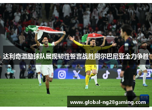 达利奇激励球队展现韧性誓言战胜阿尔巴尼亚全力争胜