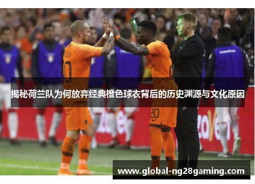揭秘荷兰队为何放弃经典橙色球衣背后的历史渊源与文化原因