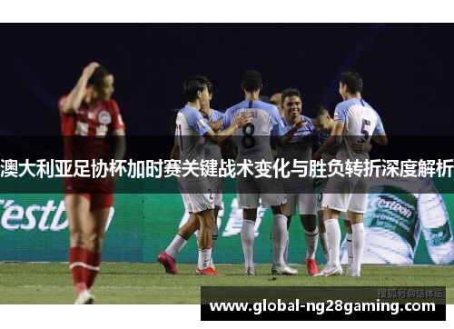 澳大利亚足协杯加时赛关键战术变化与胜负转折深度解析