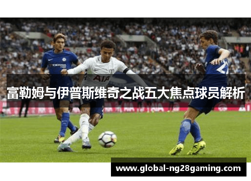 富勒姆与伊普斯维奇之战五大焦点球员解析