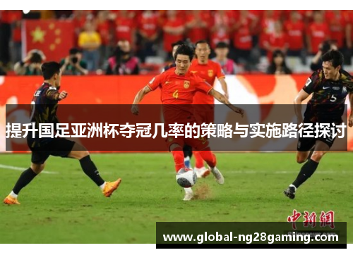 提升国足亚洲杯夺冠几率的策略与实施路径探讨 提升国足亚洲杯夺冠几率的策略与实施路径探讨