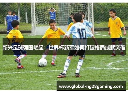 新兴足球强国崛起：世界杯新军如何打破格局成就突破