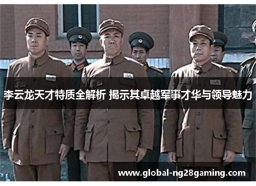 李云龙天才特质全解析 揭示其卓越军事才华与领导魅力 李云龙天才特质全解析 揭示其卓越军事才华与领导魅力
