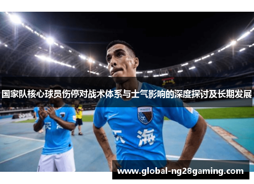 国家队核心球员伤停对战术体系与士气影响的深度探讨及长期发展 国家队核心球员伤停对战术体系与士气影响的深度探讨及长期发展