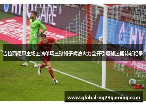 吉拉西德甲主场上演单场三球帽子戏法火力全开引爆球迷期待新纪录