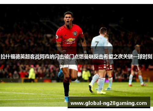 拉什福德英超客战阿森纳闪击破门点燃曼联反击希望之夜关键一球时刻