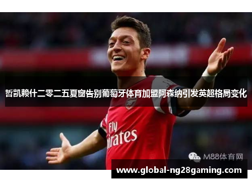 哲凯赖什二零二五夏窗告别葡萄牙体育加盟阿森纳引发英超格局变化 哲凯赖什二零二五夏窗告别葡萄牙体育加盟阿森纳引发英超格局变化
