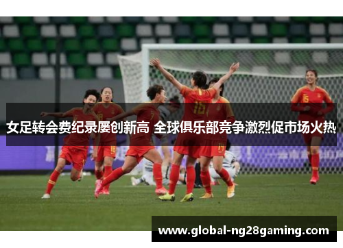 女足转会费纪录屡创新高 全球俱乐部竞争激烈促市场火热 女足转会费纪录屡创新高 全球俱乐部竞争激烈促市场火热
