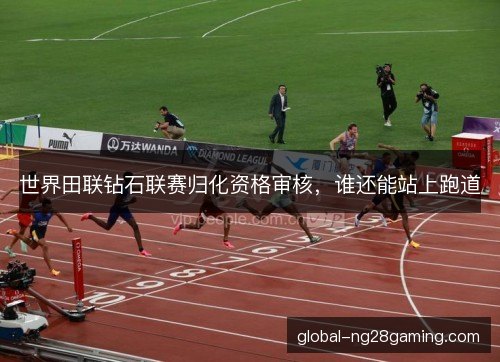 世界田联钻石联赛归化资格审核，谁还能站上跑道