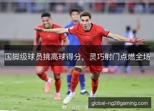 国脚级球员挑高球得分，灵巧射门点燃全场